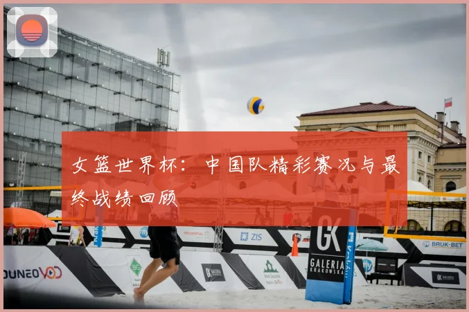 女篮世界杯：中国队精彩赛况与最终战绩回顾