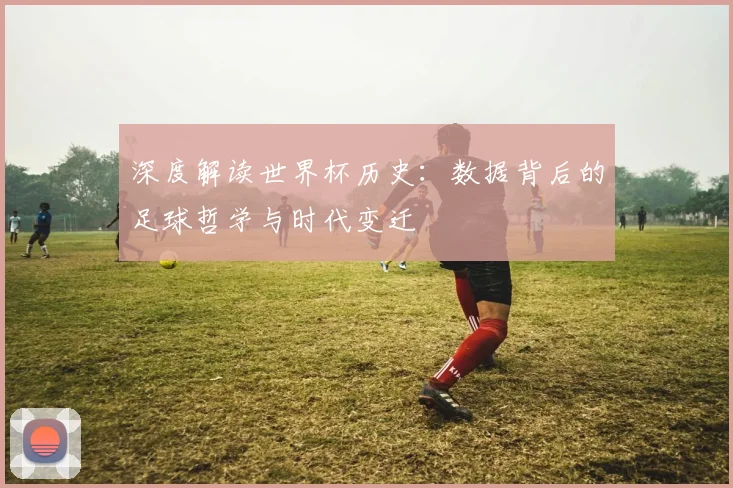 深度解读世界杯历史：数据背后的足球哲学与时代变迁