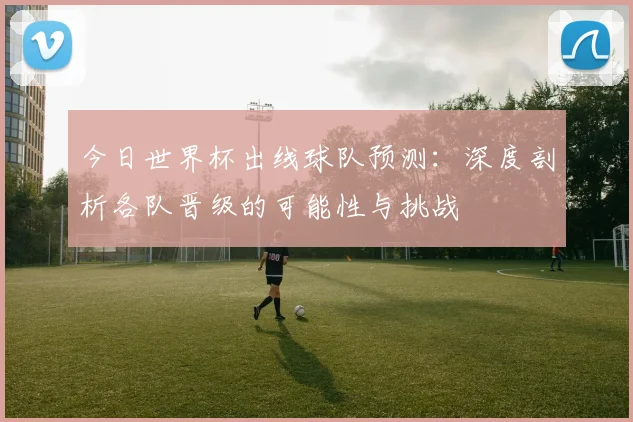 今日世界杯出线球队预测：深度剖析各队晋级的可能性与挑战
