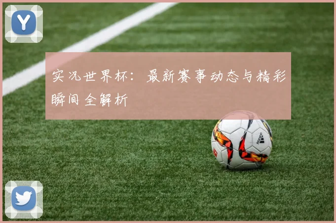 实况世界杯：最新赛事动态与精彩瞬间全解析