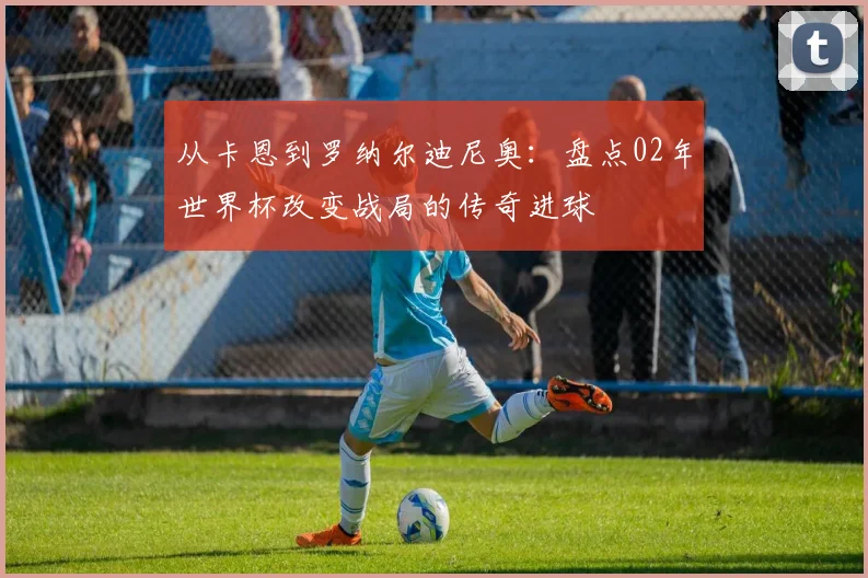 从卡恩到罗纳尔迪尼奥：盘点02年世界杯改变战局的传奇进球
