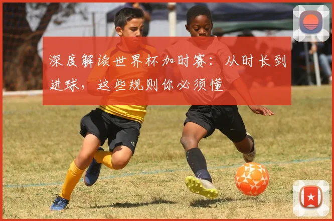 深度解读世界杯加时赛：从时长到进球，这些规则你必须懂