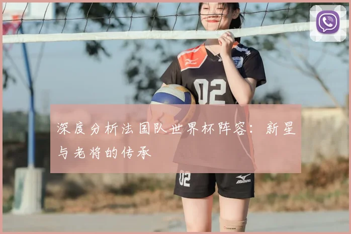 深度分析法国队世界杯阵容：新星与老将的传承