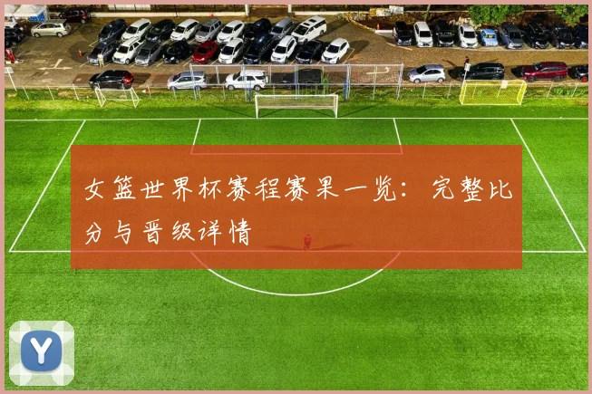 女篮世界杯赛程赛果一览：完整比分与晋级详情