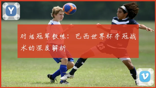 对话冠军教练：巴西世界杯夺冠战术的深度解析