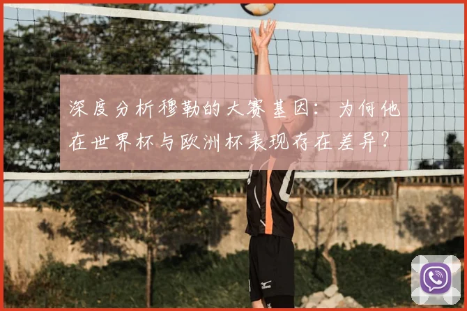 深度分析穆勒的大赛基因：为何他在世界杯与欧洲杯表现存在差异？