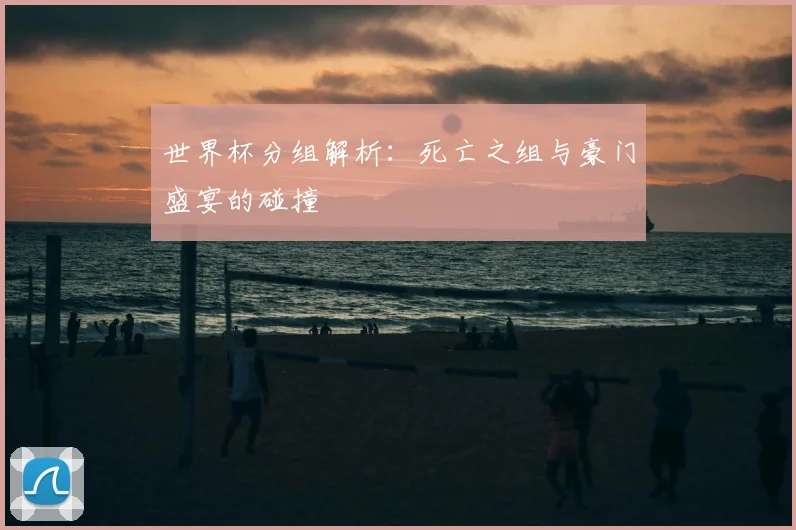 世界杯分组解析：死亡之组与豪门盛宴的碰撞