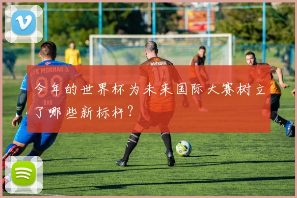 今年的世界杯为未来国际大赛树立了哪些新标杆？