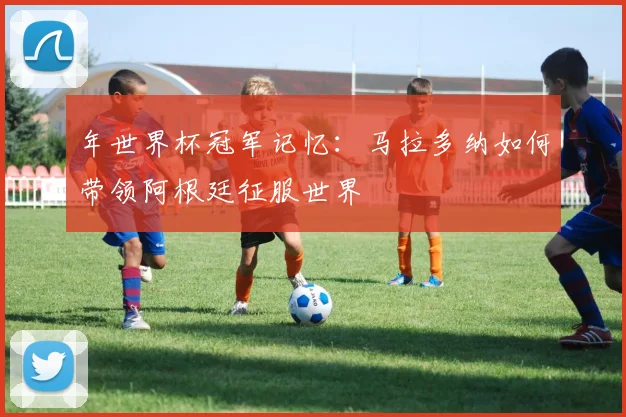 年世界杯冠军记忆：马拉多纳如何带领阿根廷征服世界